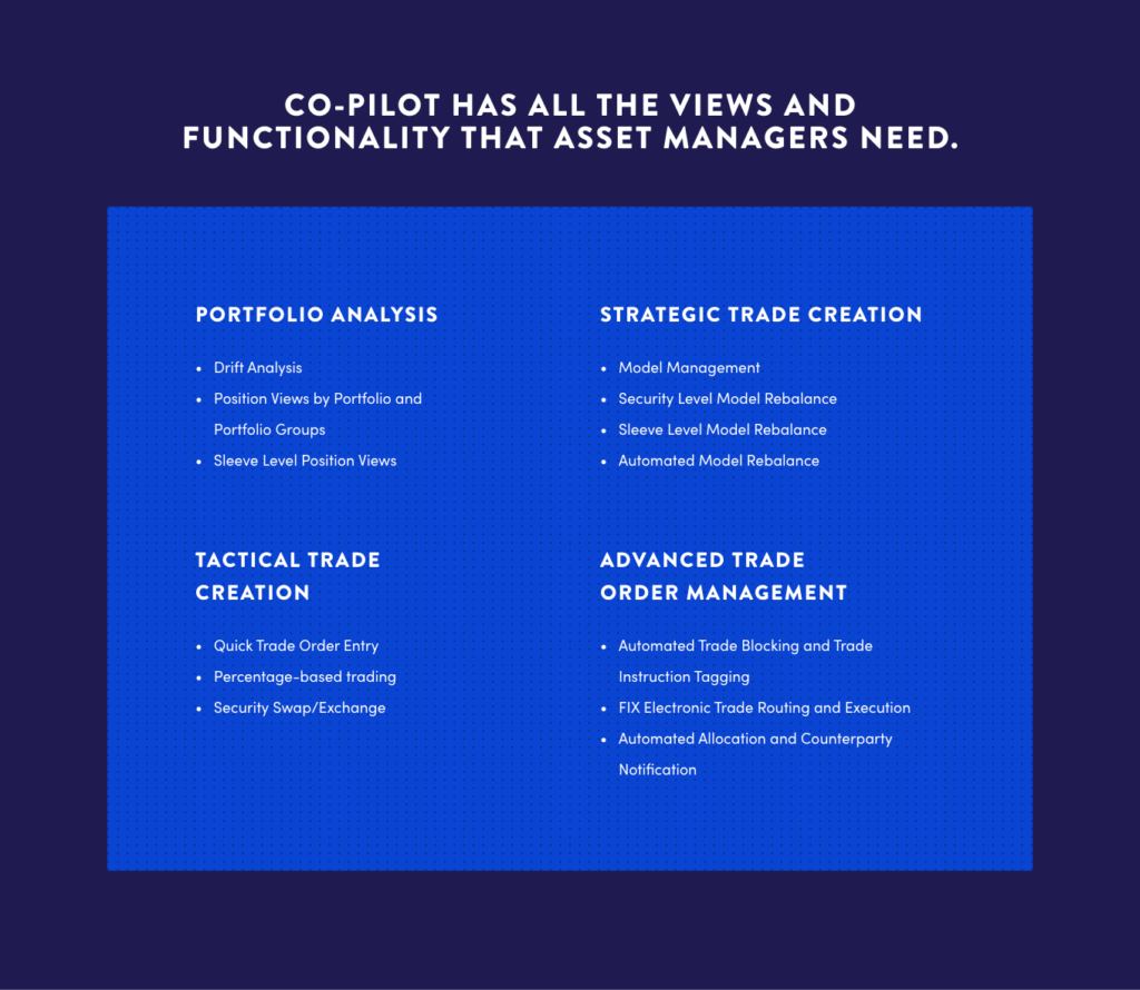 Co-Pilot has all the views and functionality that asset managers need. Portfolio Analysis, Strategic Trade Creation, Tactical Trade Creation, Advanced Trade Order Management